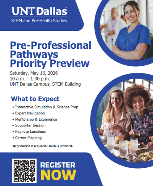 UNT Dallas STEM and Pre-Health Studies flyer for the Pre-Professional Pathways Priority Preview event. Registration is required and lunch is provided - Saturday, May 16, 2026, 10 am to 1:30 pm. Photo of UNT Dallas STEM and Pre-Health Studies flyer for the Pre-Professional Pathways Priority Preview event on Saturday, May 16, 2026, 10 a.m. to 1:30 p.m. at the UNT Dallas Campus STEM Building. Registration is required and lunch is provided.