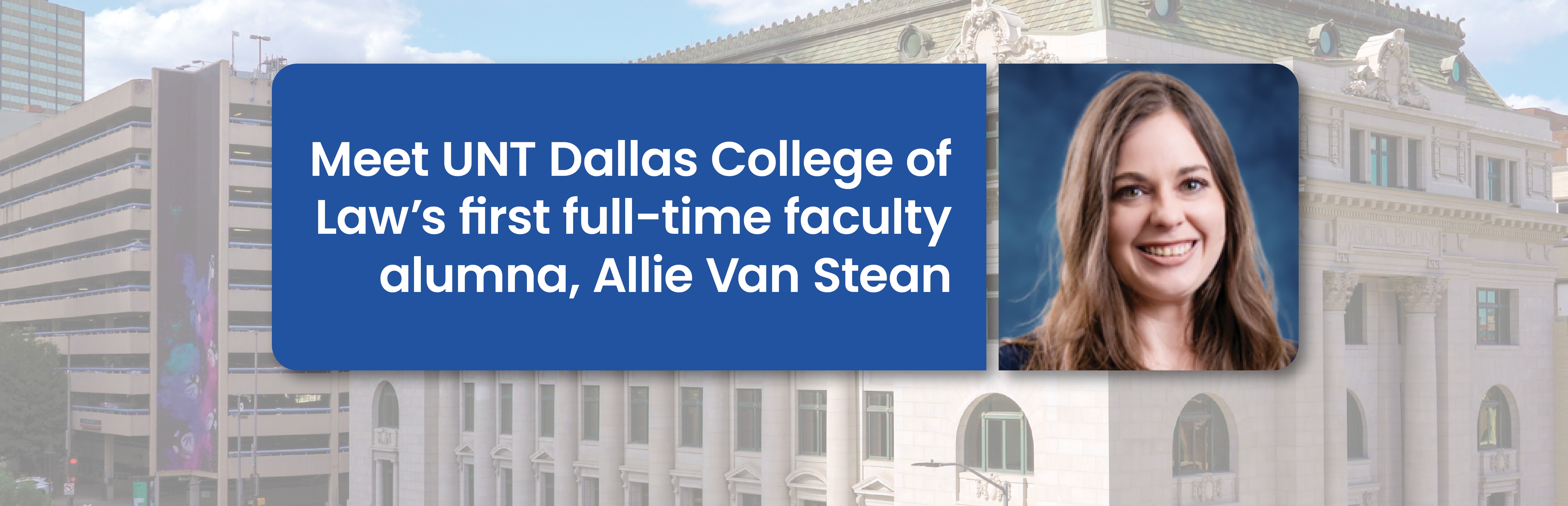 Meet UNT Dallas College of Law’s first full-time faculty alumna, Allie Van Stean.  Included is a portrait photo of Allie along with the UNT Dallas College of Law building as a slightly screened back background.
