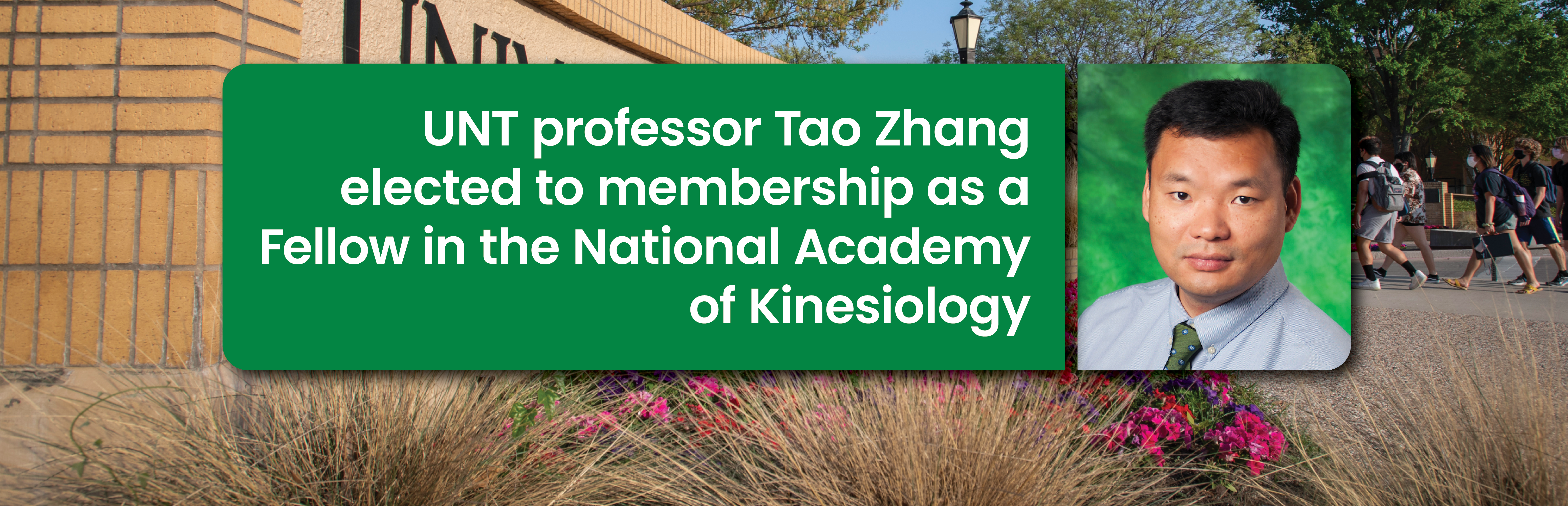 Alt Text: Photo banner with Dr. Tao Zhang’s portrait on the far right side and on the left is a boxed frame headline that reads: UNT professor Tao Zhang elected to membership as a Fellow in the National Academy of Kinesiology” With a University of North Texas campus behind everything which is being used as a secondary supporting background.