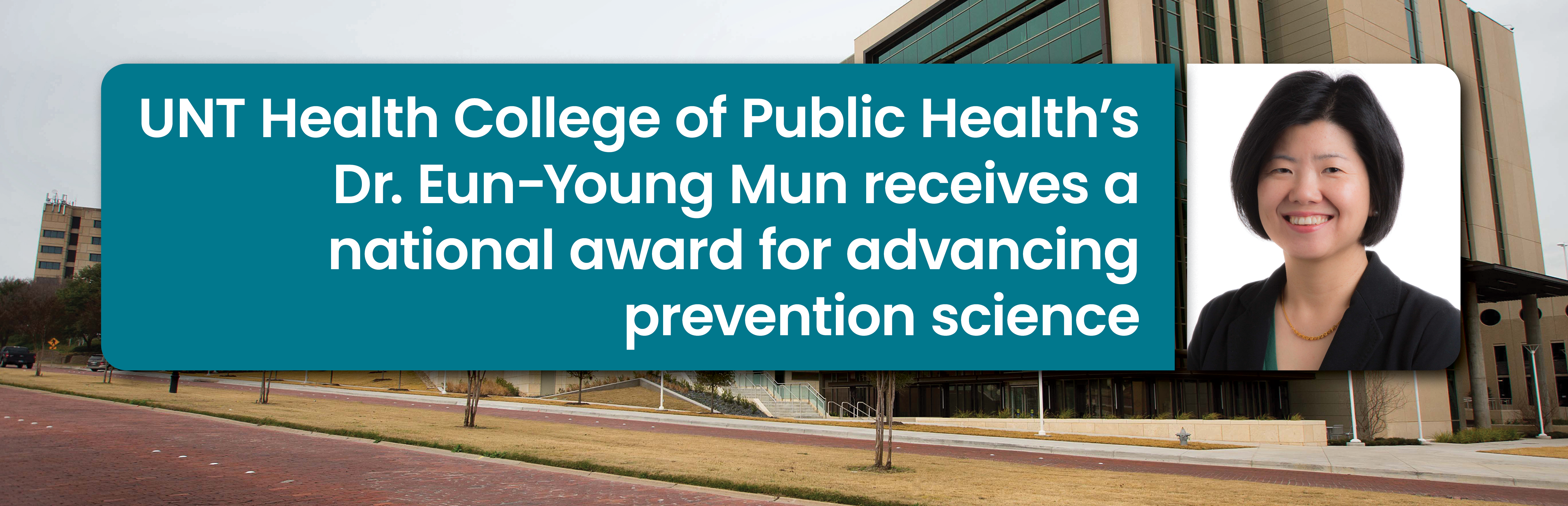 Photo banner with Dr. Tao Zhang’s portrait on the far right side and on the left is a boxed frame headline that reads: UNT Health College of Public Health’s Dr. Eun-Young Mun receives a national award for advancing prevention science. With a University of North Texas Health campus building behind everything, which is being used as a secondary supporting background.